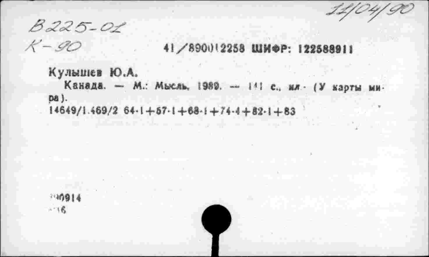 ﻿
41/8900’2258 ШИФР: 122588911
Кулышев Ю.А.
Канада. — М.. Мысль. 1989. — М1 с., мл (У карты ми Ра).
14649/1 469/2 64-1 4-67-1 +68-1 +74-4+82-1 +83
»0914
• 'в